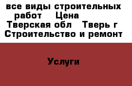 все виды строительных работ  › Цена ­ 1 000 - Тверская обл., Тверь г. Строительство и ремонт » Услуги   . Тверская обл.,Тверь г.